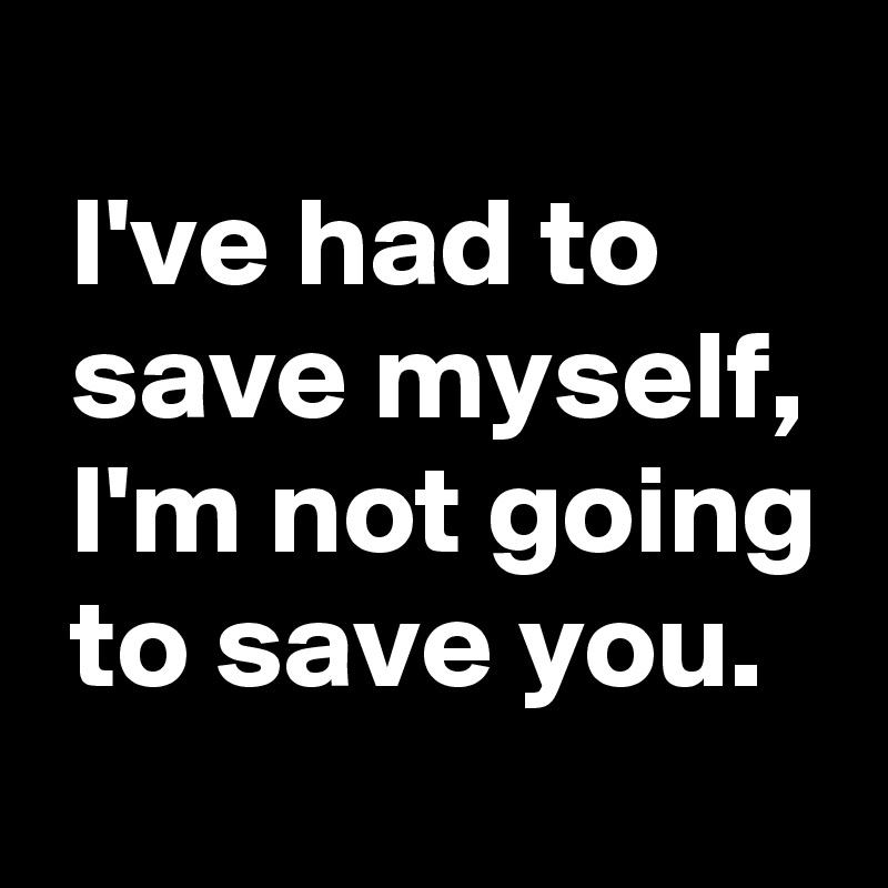 
 I've had to
 save myself,
 I'm not going
 to save you.