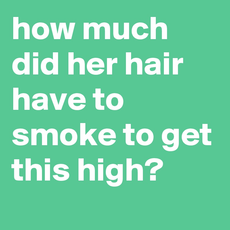 how much did her hair have to smoke to get this high?