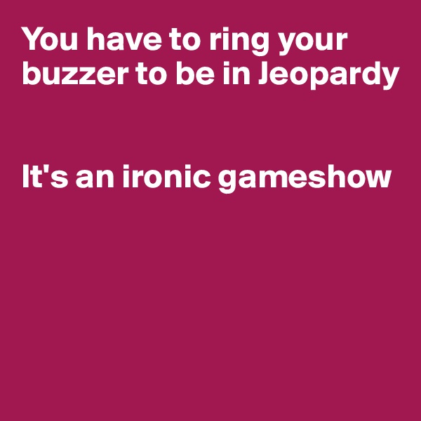 You have to ring your buzzer to be in Jeopardy


It's an ironic gameshow




