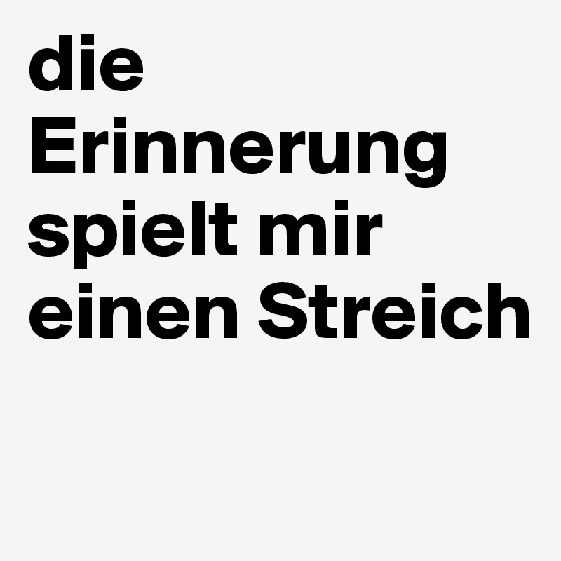 die Erinnerung spielt mir einen Streich

