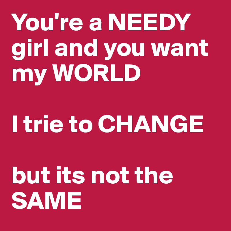You're a NEEDY
girl and you want my WORLD

I trie to CHANGE

but its not the SAME