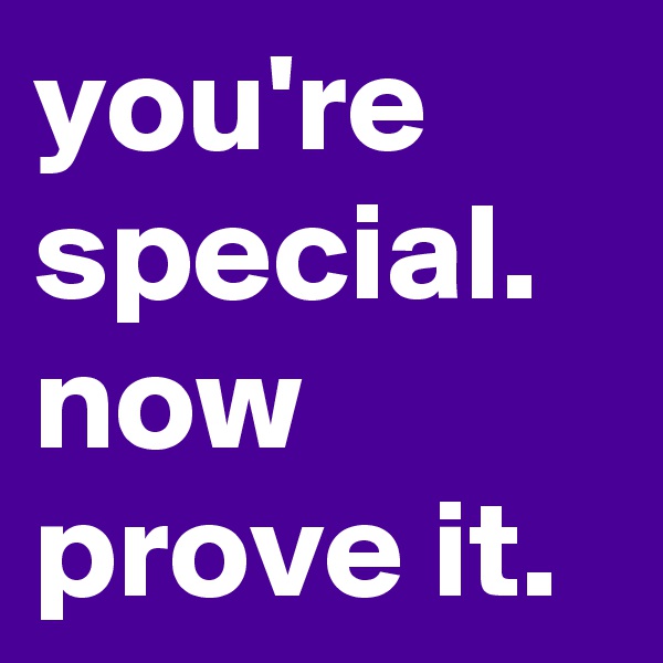 you're special. now prove it.