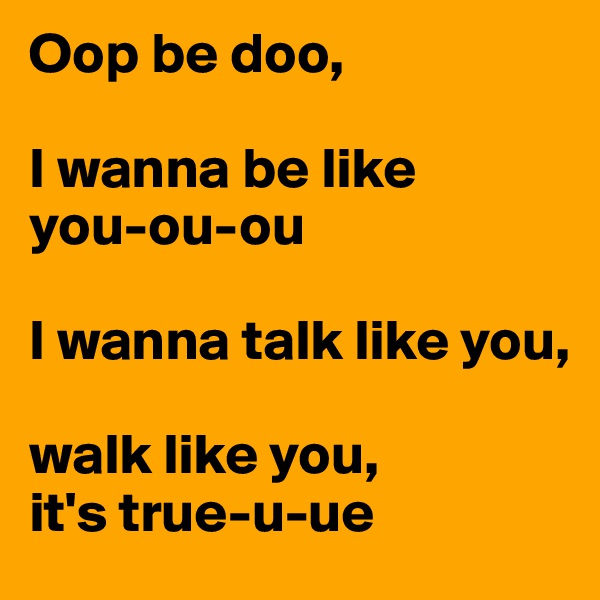 Oop be doo,

I wanna be like 
you-ou-ou

I wanna talk like you, 

walk like you, 
it's true-u-ue