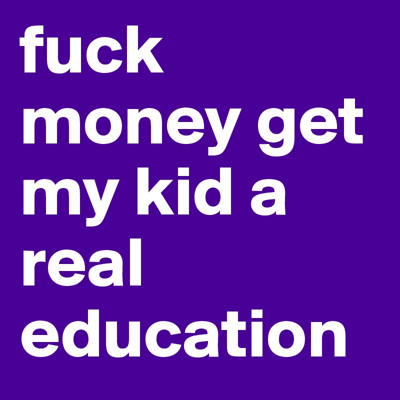 fuck money get my kid a real education