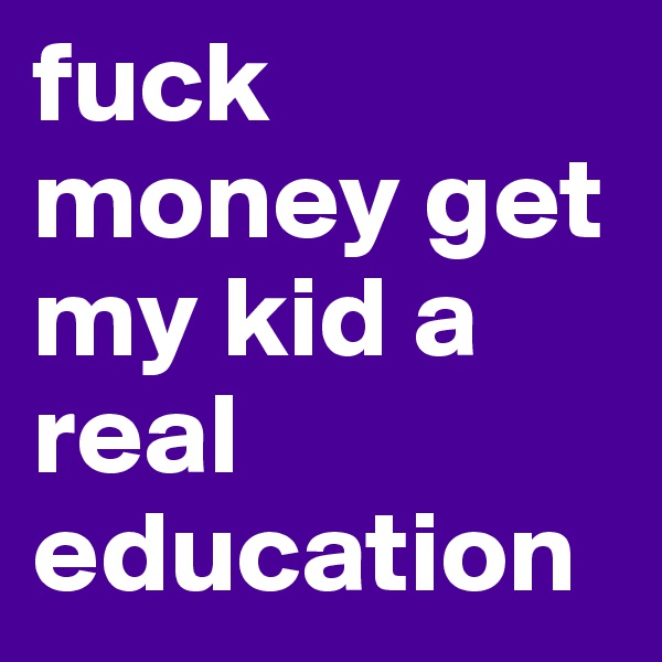 fuck money get my kid a real education