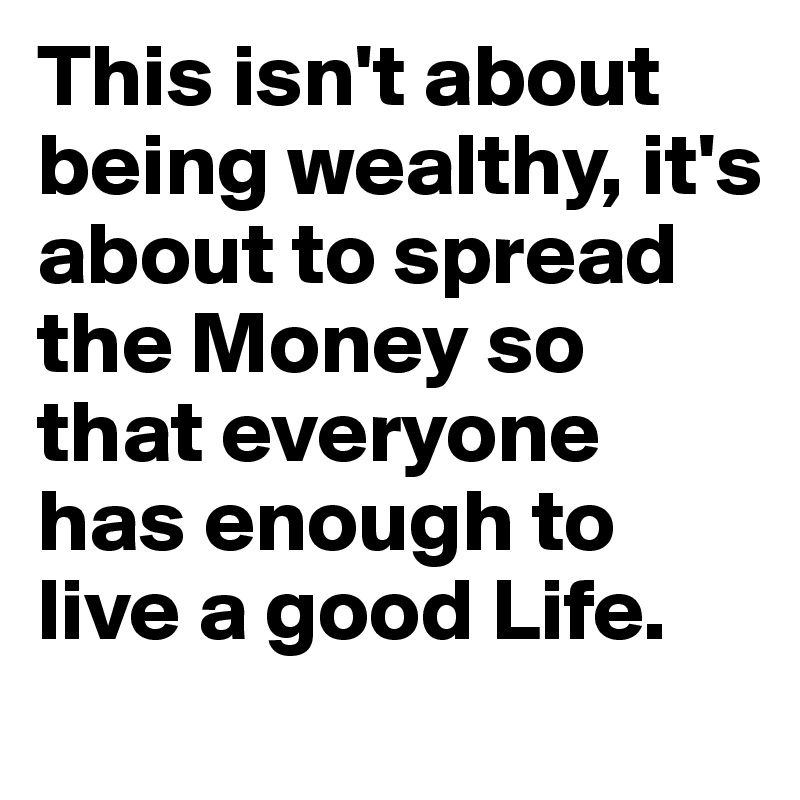 This isn't about being wealthy, it's about to spread the Money so that everyone has enough to live a good Life. 