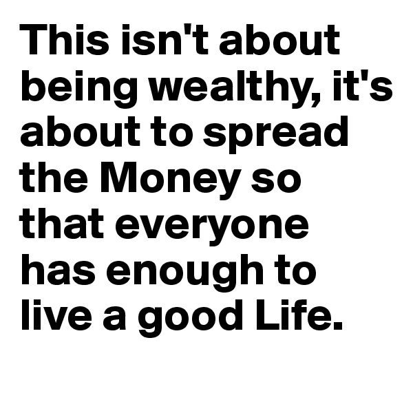 This isn't about being wealthy, it's about to spread the Money so that everyone has enough to live a good Life. 