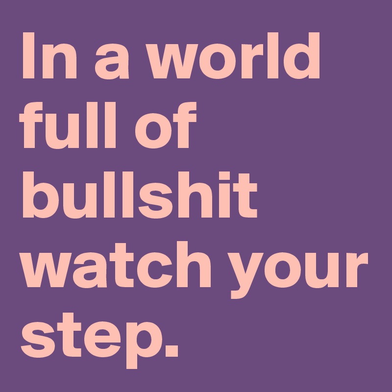 In a world full of bullshit watch your step. 