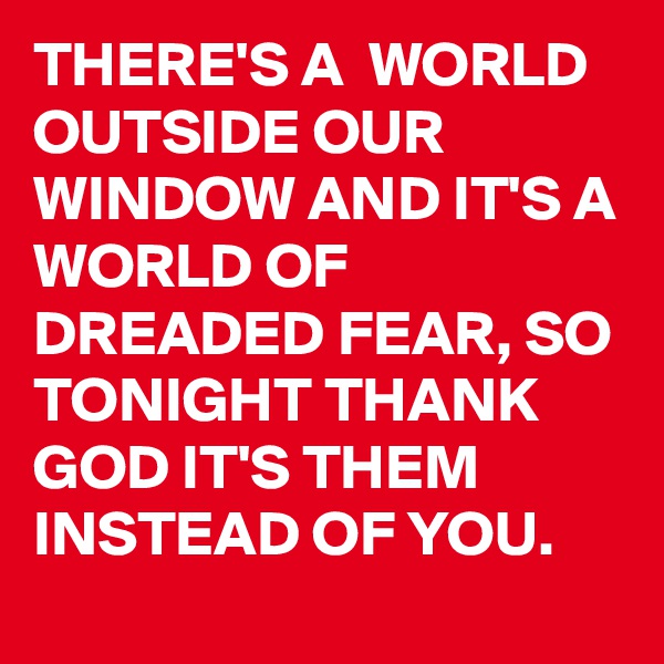 THERE'S A  WORLD OUTSIDE OUR WINDOW AND IT'S A WORLD OF DREADED FEAR, SO TONIGHT THANK GOD IT'S THEM INSTEAD OF YOU. 