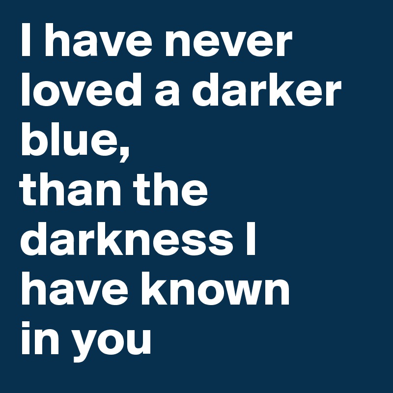 I have never loved a darker blue, 
than the darkness I 
have known 
in you