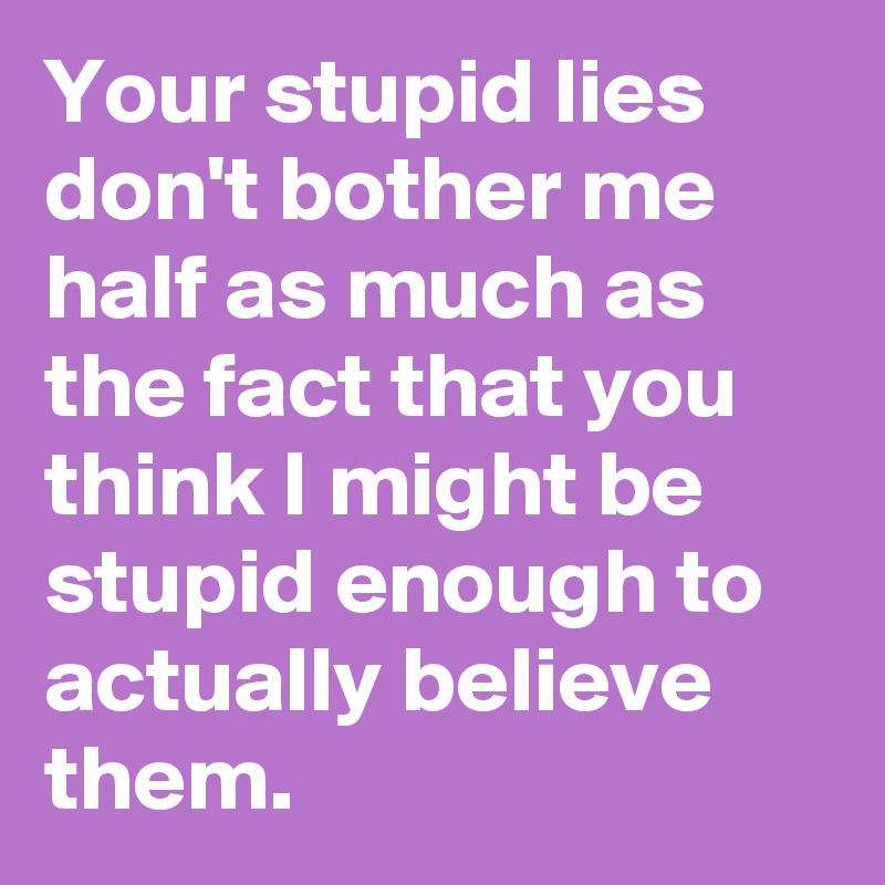 Your stupid lies don't bother me half as much as the fact that you think I might be stupid enough to actually believe them.