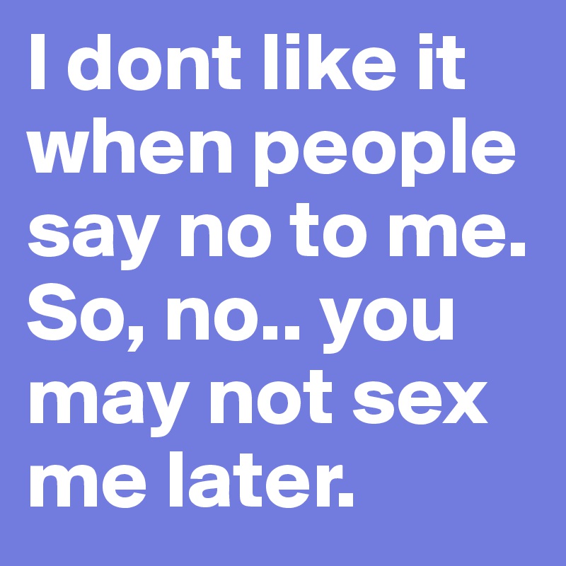 I dont like it when people say no to me. So, no.. you may not sex me later.