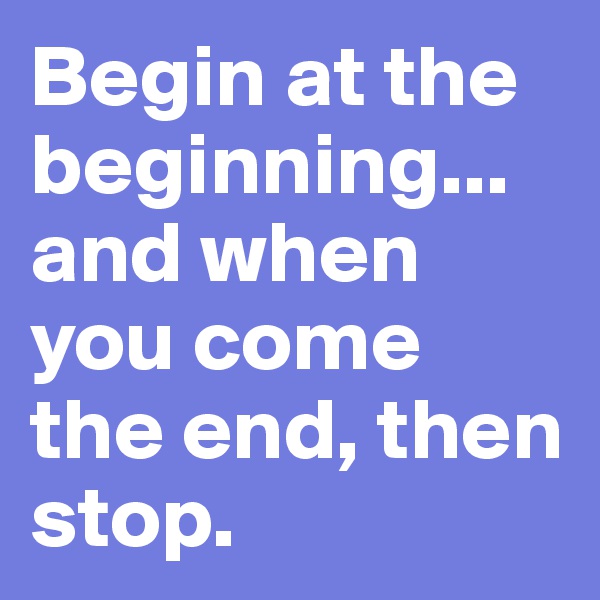 Begin at the beginning... and when you come the end, then stop.