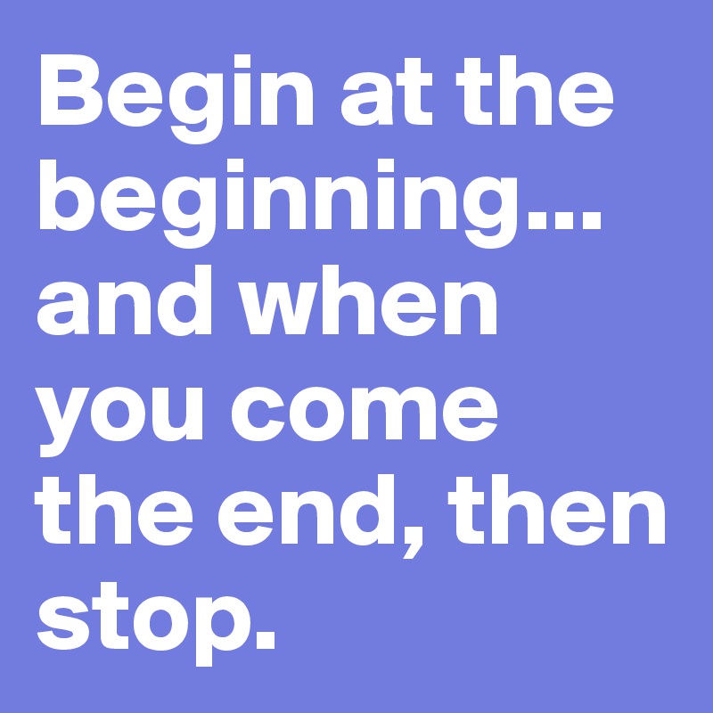 Begin at the beginning... and when you come the end, then stop.