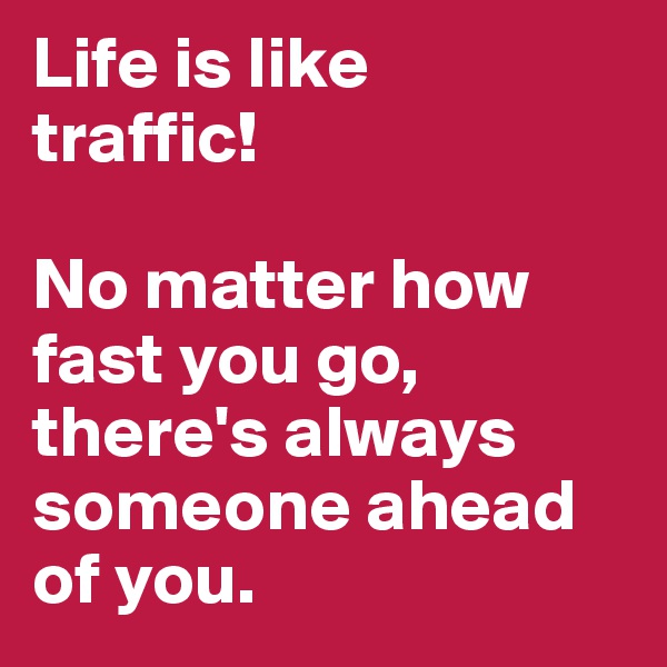 Life is like 
traffic!

No matter how fast you go, there's always someone ahead of you. 