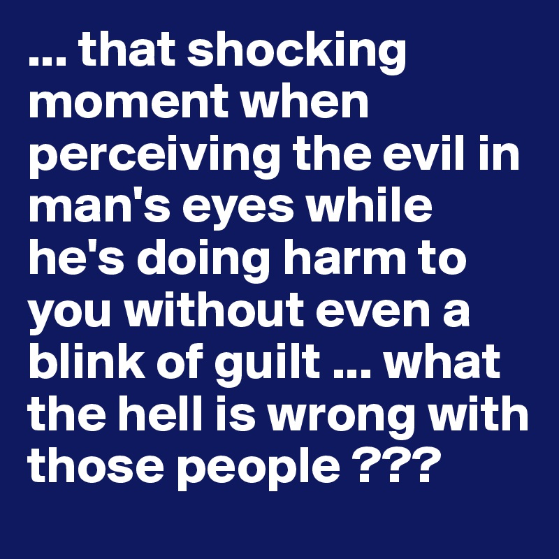 ... that shocking moment when perceiving the evil in man's eyes while he's doing harm to you without even a blink of guilt ... what the hell is wrong with those people ???