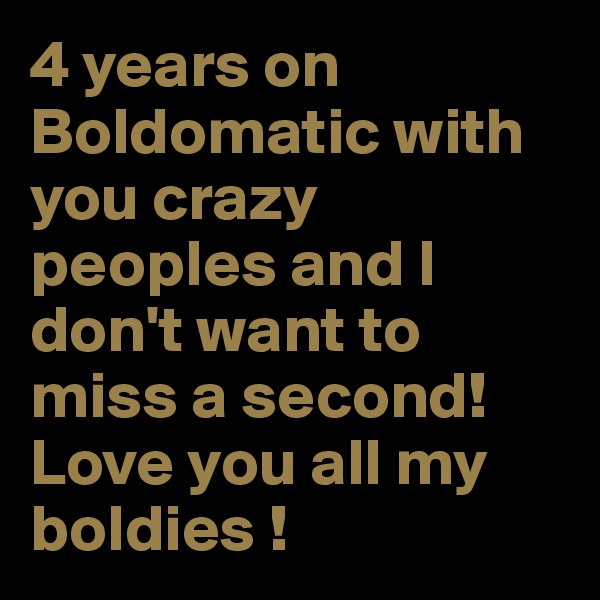 4 years on Boldomatic with you crazy peoples and I don't want to miss a second!
Love you all my boldies !