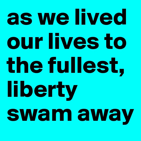as we lived our lives to the fullest, liberty swam away