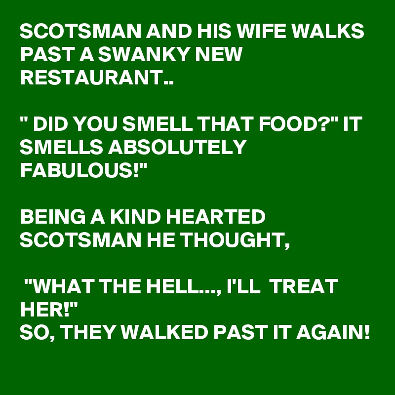 SCOTSMAN AND HIS WIFE WALKS PAST A SWANKY NEW RESTAURANT..

" DID YOU SMELL THAT FOOD?" IT SMELLS ABSOLUTELY FABULOUS!"

BEING A KIND HEARTED SCOTSMAN HE THOUGHT,

 "WHAT THE HELL..., I'LL  TREAT HER!" 
SO, THEY WALKED PAST IT AGAIN! 