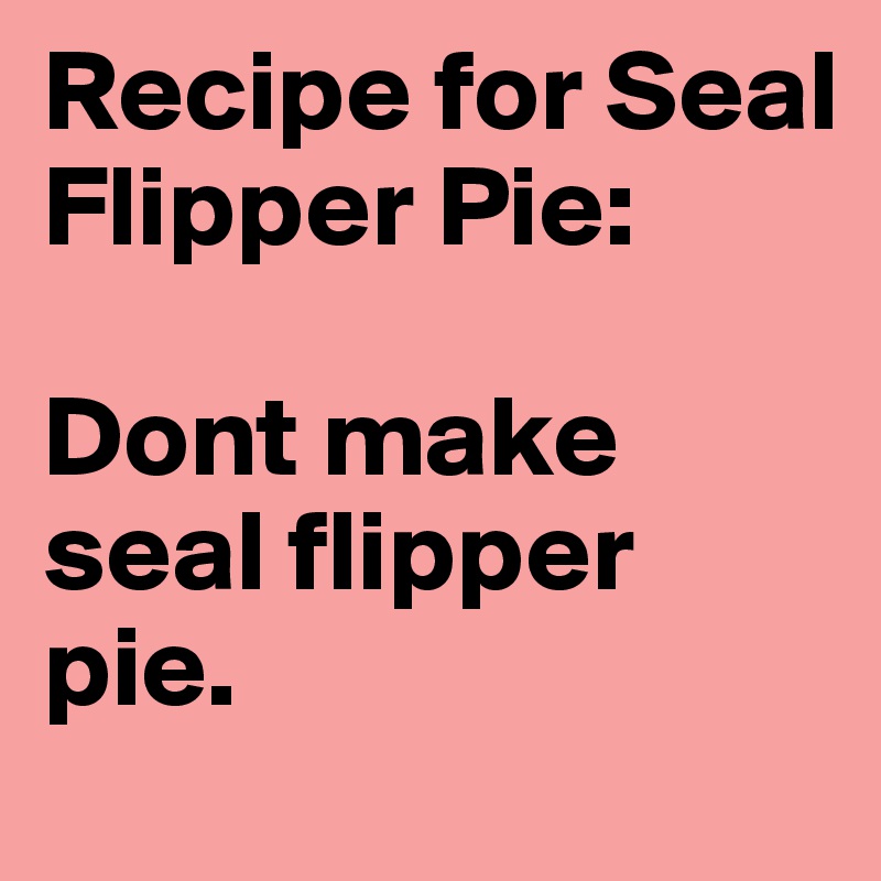 Recipe for Seal Flipper Pie:

Dont make seal flipper pie.