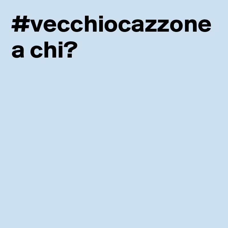 #vecchiocazzone a chi?