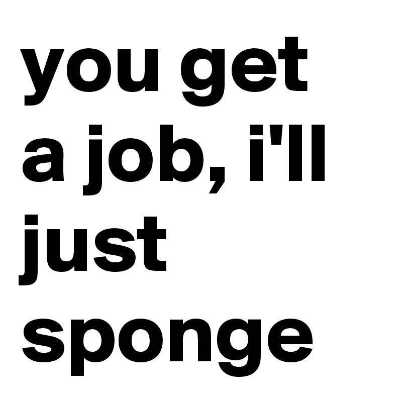 you get a job, i'll just sponge