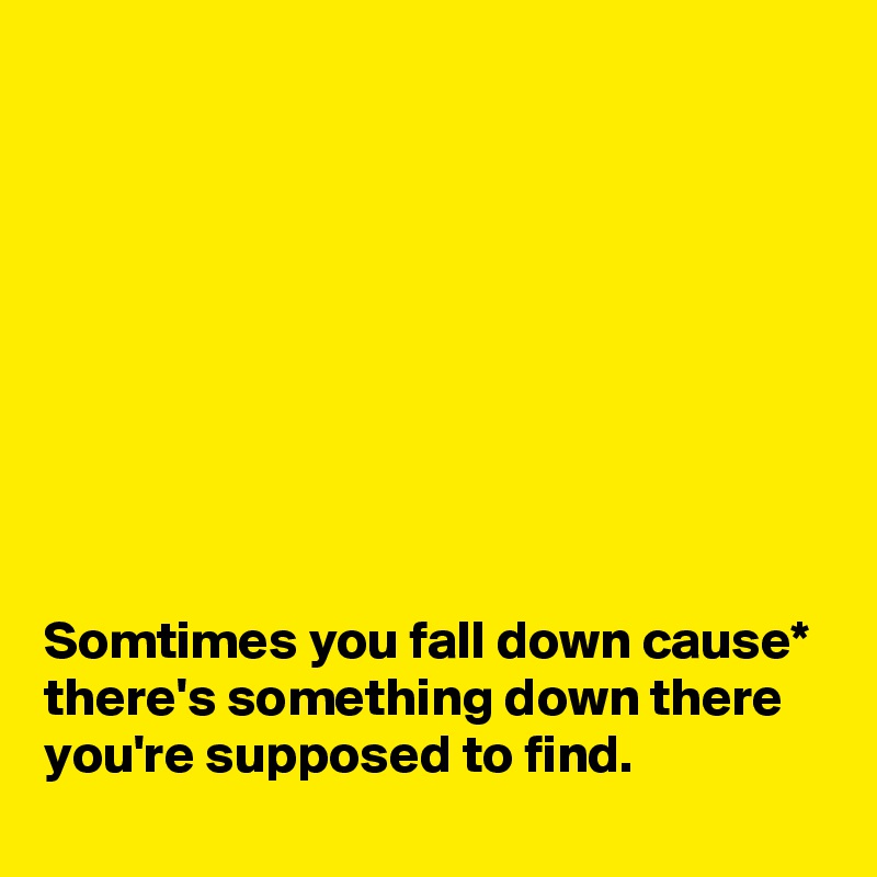 









Somtimes you fall down cause* there's something down there you're supposed to find.