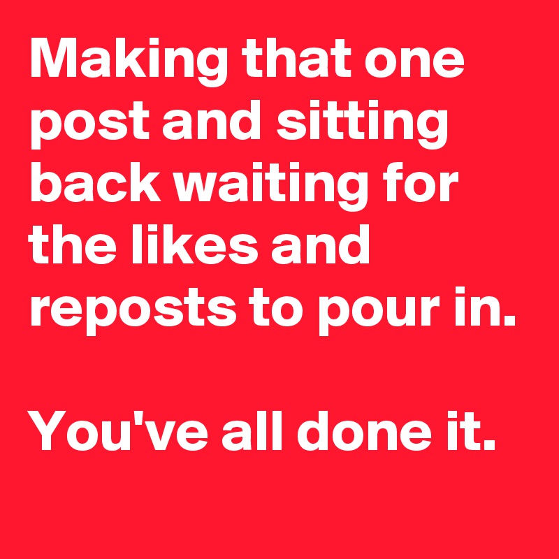 Making that one post and sitting back waiting for the likes and reposts to pour in. 

You've all done it.