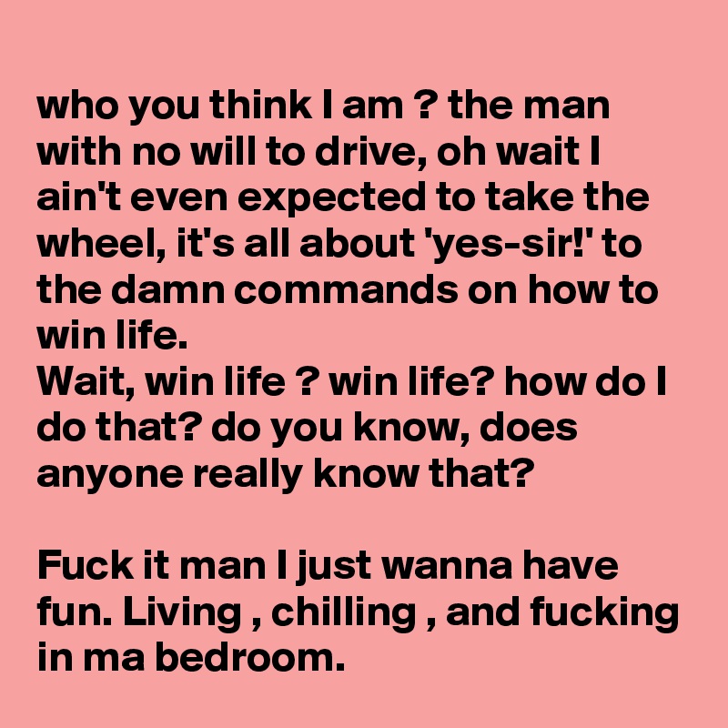 
who you think I am ? the man with no will to drive, oh wait I ain't even expected to take the wheel, it's all about 'yes-sir!' to the damn commands on how to win life.
Wait, win life ? win life? how do I do that? do you know, does anyone really know that?

Fuck it man I just wanna have fun. Living , chilling , and fucking in ma bedroom.