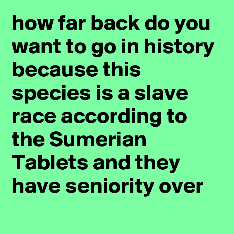how far back do you want to go in history because this species is a slave race according to the Sumerian Tablets and they have seniority over