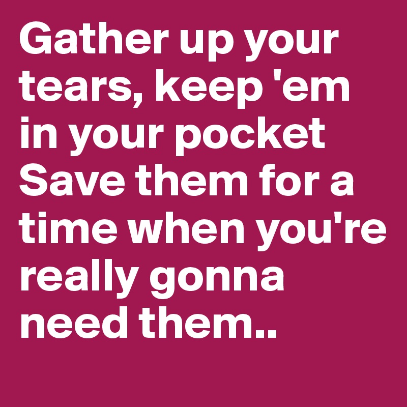 Gather up your tears, keep 'em in your pocket 
Save them for a time when you're really gonna need them..