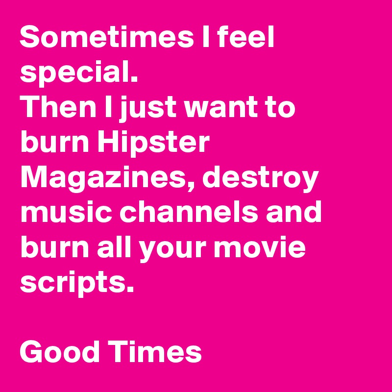 Sometimes I feel special.
Then I just want to
burn Hipster Magazines, destroy music channels and burn all your movie scripts.

Good Times