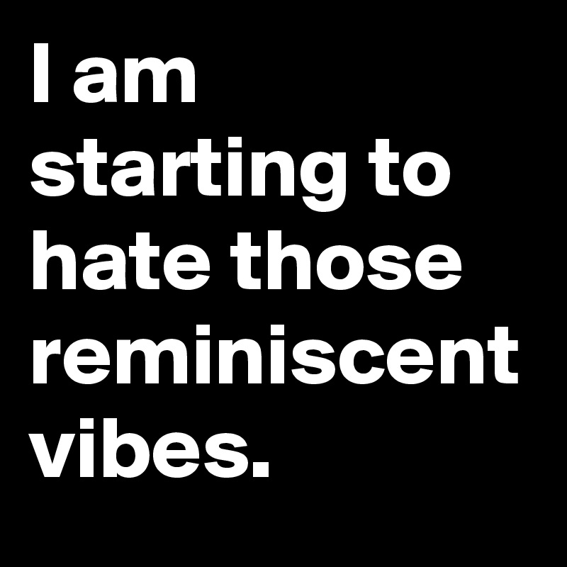 I am starting to hate those reminiscent vibes.