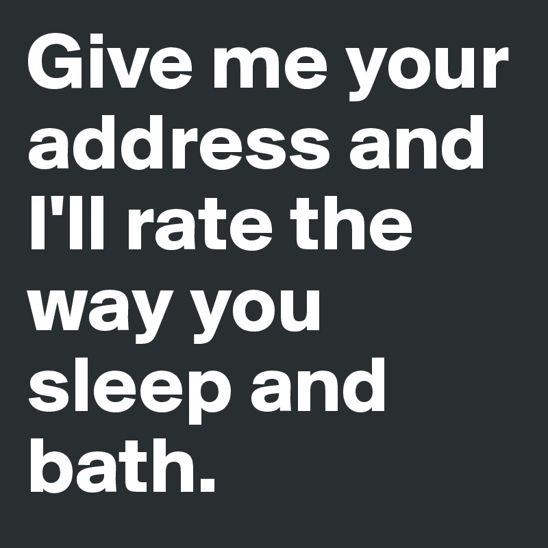 Give me your address and I'll rate the way you sleep and bath. 