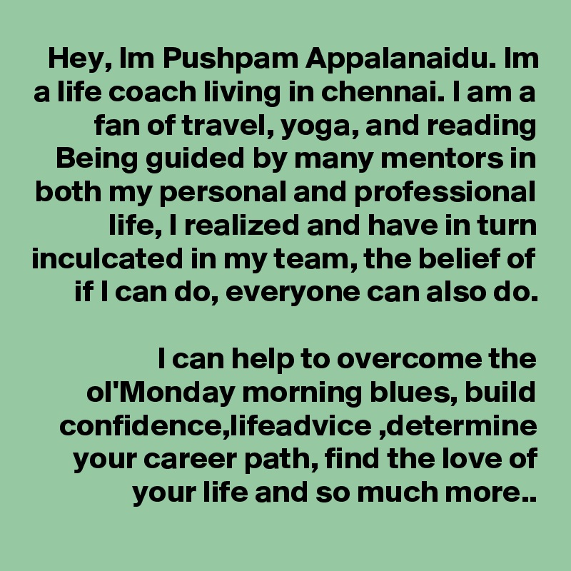 Hey, Im Pushpam Appalanaidu. Im a life coach living in chennai. I am a fan of travel, yoga, and reading
Being guided by many mentors in both my personal and professional life, I realized and have in turn inculcated in my team, the belief of if I can do, everyone can also do.

I can help to overcome the ol'Monday morning blues, build confidence,lifeadvice ,determine your career path, find the love of your life and so much more..
