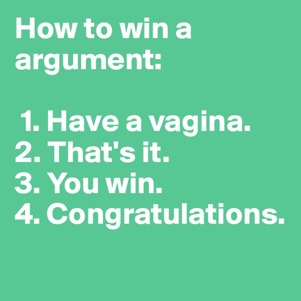 How to win a argument:

 1. Have a vagina.
2. That's it.
3. You win. 
4. Congratulations.
