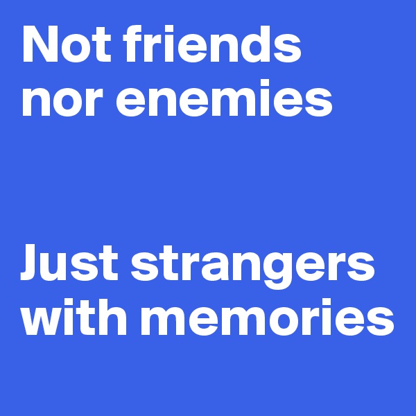 Not friends nor enemies 


Just strangers with memories 