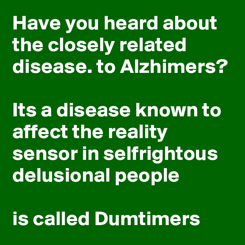 Have you heard about the closely related disease. to Alzhimers?

Its a disease known to affect the reality sensor in selfrightous delusional people

is called Dumtimers 