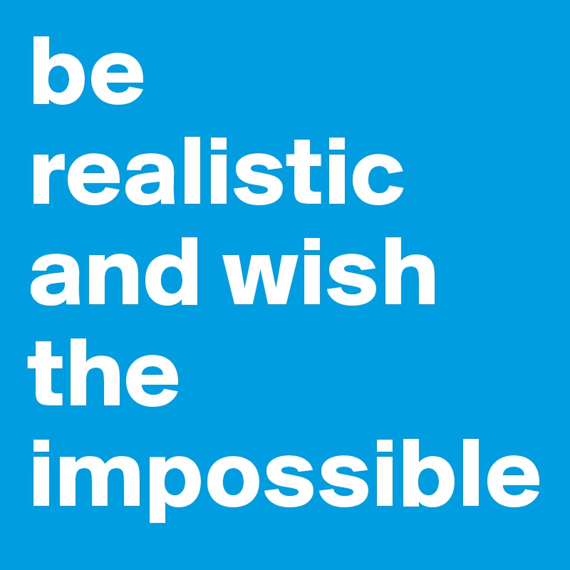 be realistic and wish the impossible
