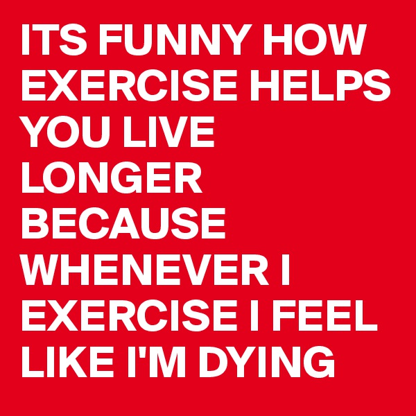 ITS FUNNY HOW EXERCISE HELPS YOU LIVE LONGER
BECAUSE WHENEVER I EXERCISE I FEEL LIKE I'M DYING