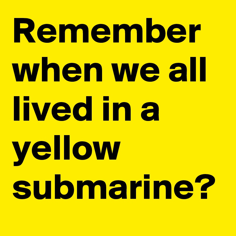 Remember when we all lived in a yellow submarine?