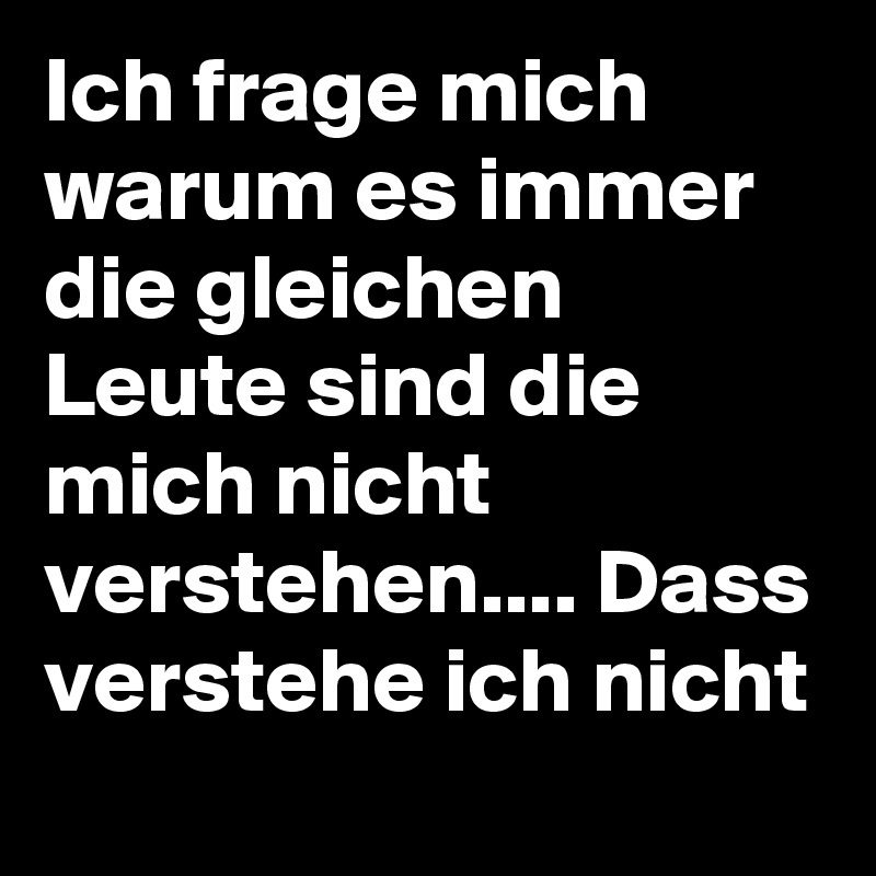 Ich frage mich warum es immer die gleichen Leute sind die mich nicht verstehen.... Dass verstehe ich nicht