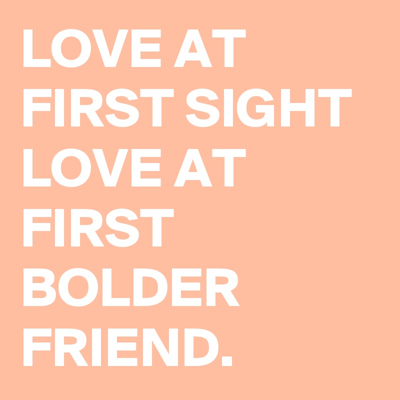 LOVE AT FIRST SIGHT 
LOVE AT FIRST BOLDER FRIEND. 