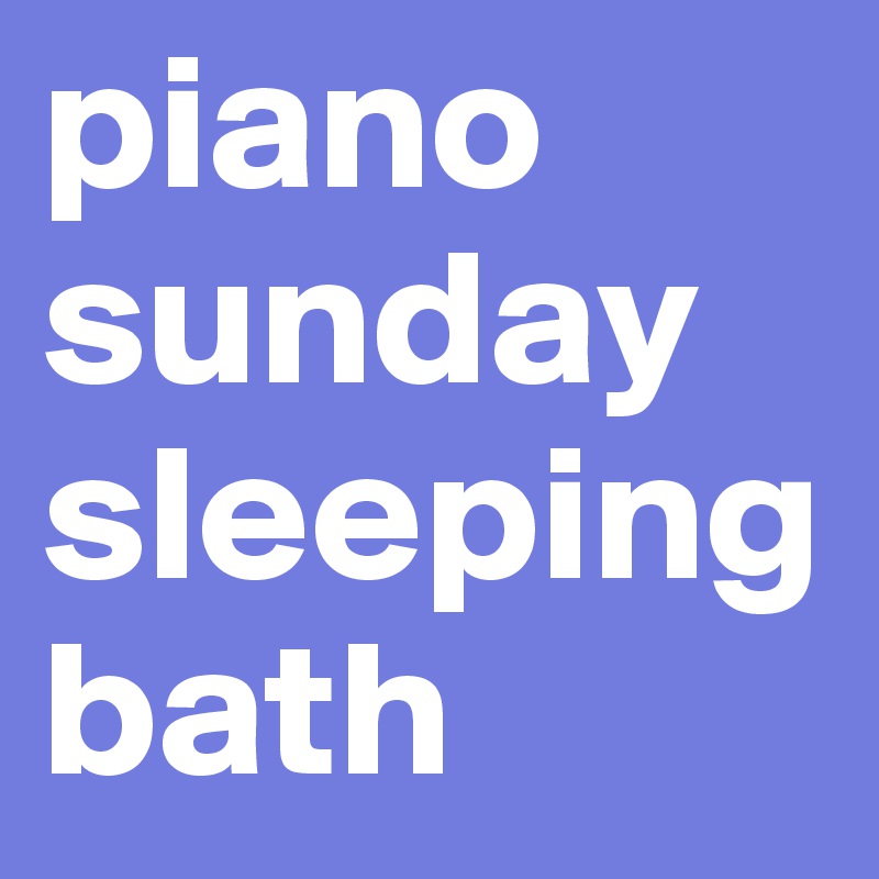 piano sunday
sleeping 
bath
