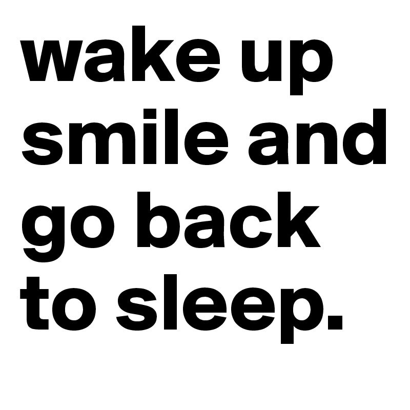 wake up smile and go back to sleep. 