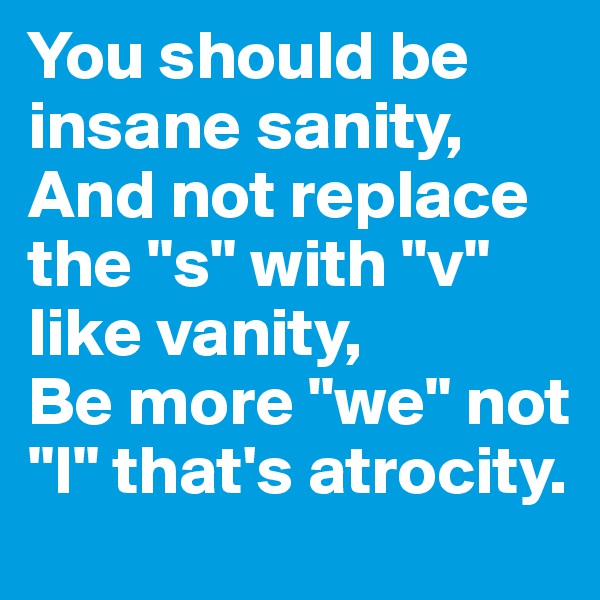 You should be insane sanity,
And not replace the "s" with "v" like vanity,
Be more "we" not "I" that's atrocity. 