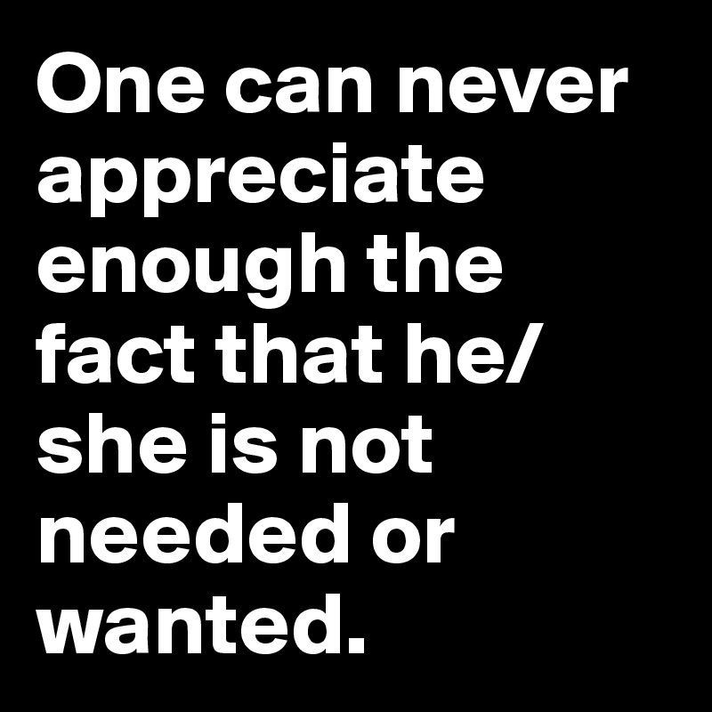 One can never appreciate enough the fact that he/she is not needed or wanted.