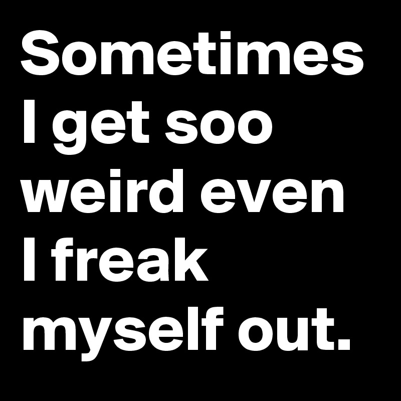 Sometimes I get soo weird even I freak myself out.