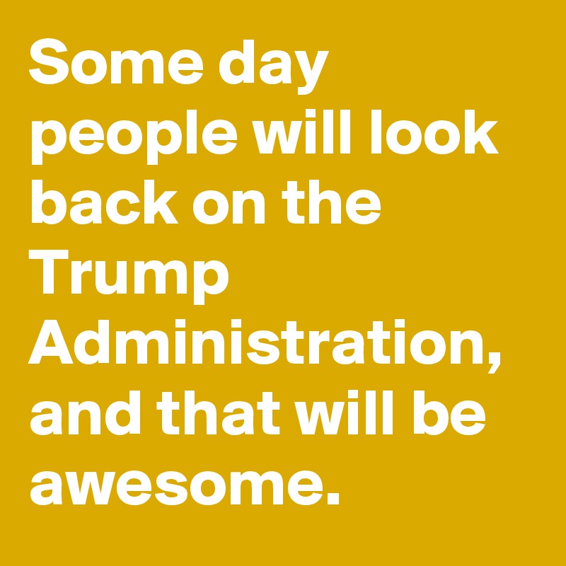 Some day people will look back on the Trump Administration, and that will be awesome.