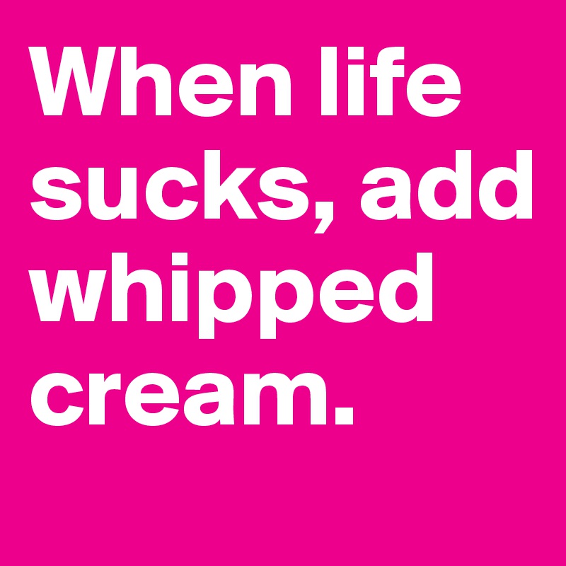 When life sucks, add whipped cream.